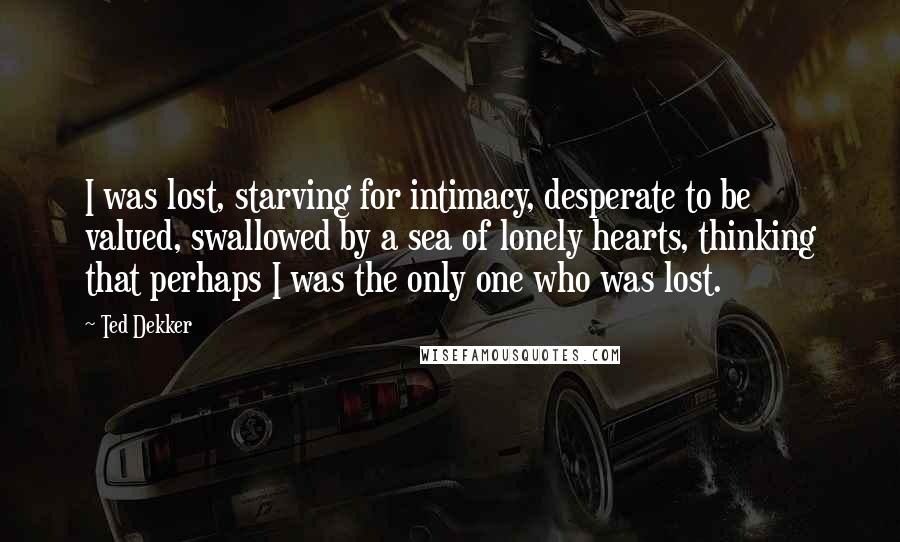 Ted Dekker Quotes: I was lost, starving for intimacy, desperate to be valued, swallowed by a sea of lonely hearts, thinking that perhaps I was the only one who was lost.