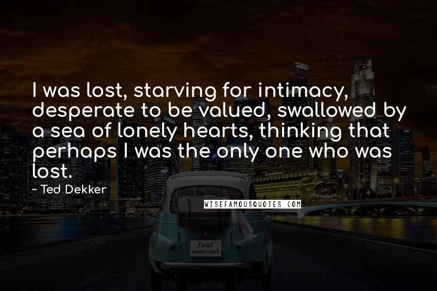 Ted Dekker Quotes: I was lost, starving for intimacy, desperate to be valued, swallowed by a sea of lonely hearts, thinking that perhaps I was the only one who was lost.