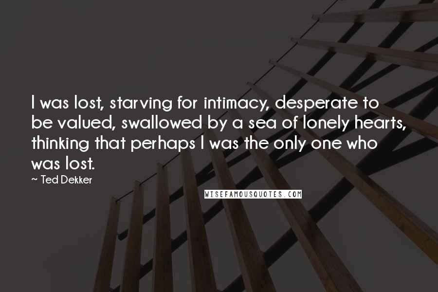 Ted Dekker Quotes: I was lost, starving for intimacy, desperate to be valued, swallowed by a sea of lonely hearts, thinking that perhaps I was the only one who was lost.