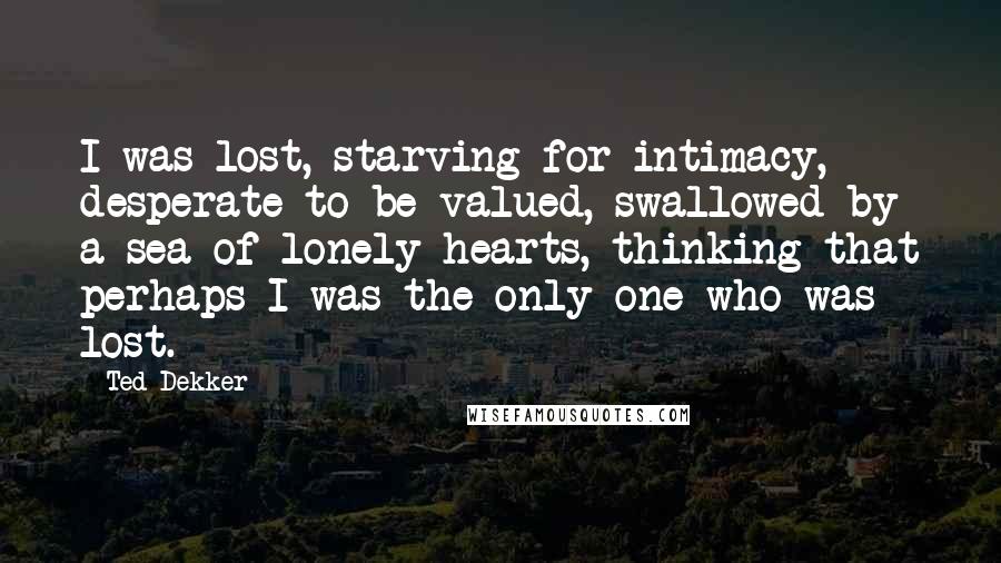 Ted Dekker Quotes: I was lost, starving for intimacy, desperate to be valued, swallowed by a sea of lonely hearts, thinking that perhaps I was the only one who was lost.