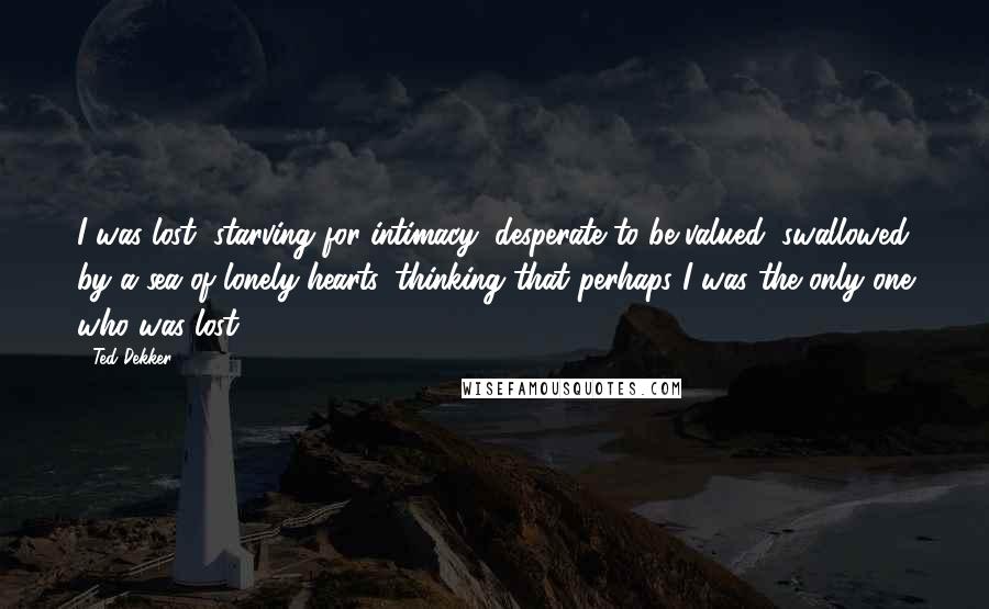 Ted Dekker Quotes: I was lost, starving for intimacy, desperate to be valued, swallowed by a sea of lonely hearts, thinking that perhaps I was the only one who was lost.