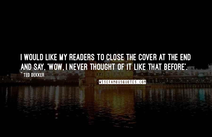 Ted Dekker Quotes: I would like my readers to close the cover at the end and say, 'Wow, I never thought of it like that before'.