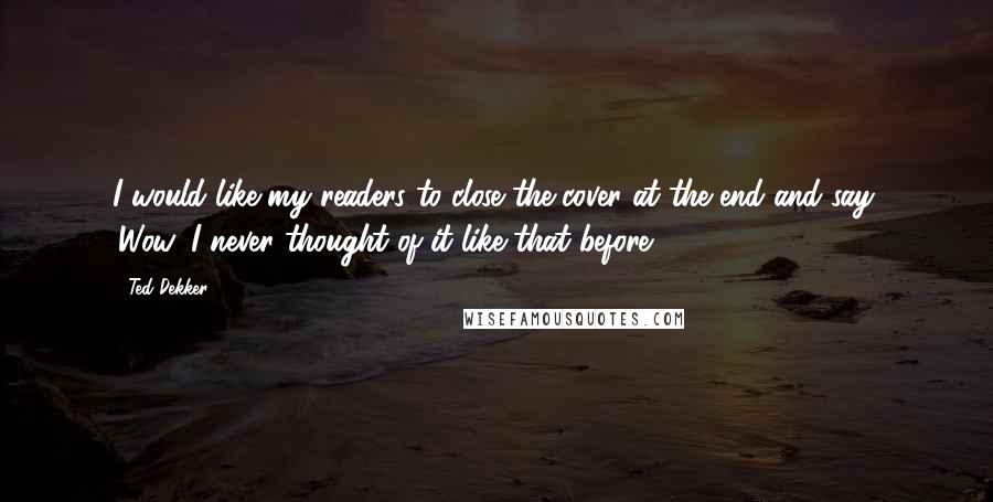 Ted Dekker Quotes: I would like my readers to close the cover at the end and say, 'Wow, I never thought of it like that before'.