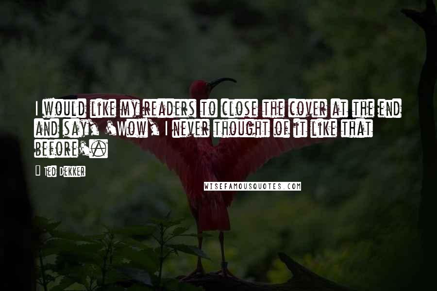 Ted Dekker Quotes: I would like my readers to close the cover at the end and say, 'Wow, I never thought of it like that before'.