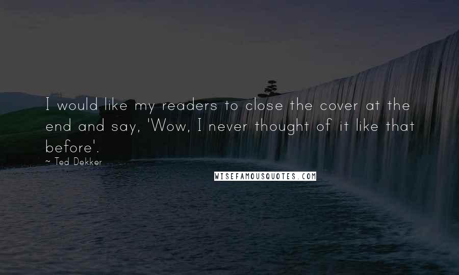 Ted Dekker Quotes: I would like my readers to close the cover at the end and say, 'Wow, I never thought of it like that before'.