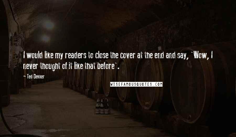 Ted Dekker Quotes: I would like my readers to close the cover at the end and say, 'Wow, I never thought of it like that before'.