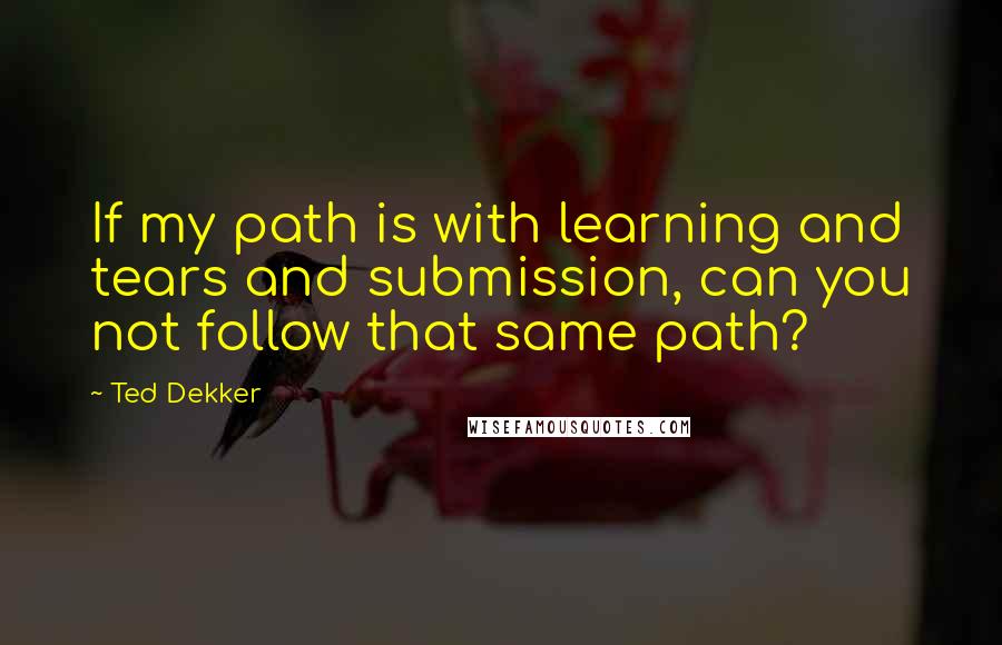 Ted Dekker Quotes: If my path is with learning and tears and submission, can you not follow that same path?