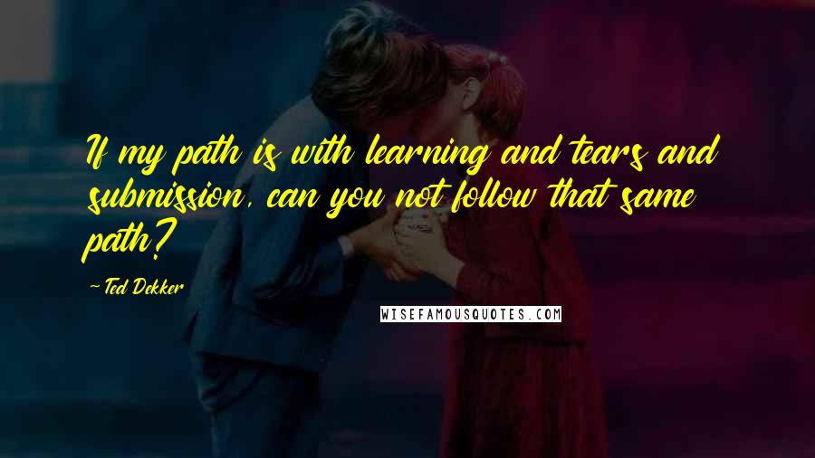 Ted Dekker Quotes: If my path is with learning and tears and submission, can you not follow that same path?