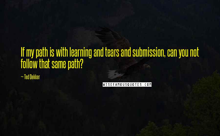 Ted Dekker Quotes: If my path is with learning and tears and submission, can you not follow that same path?