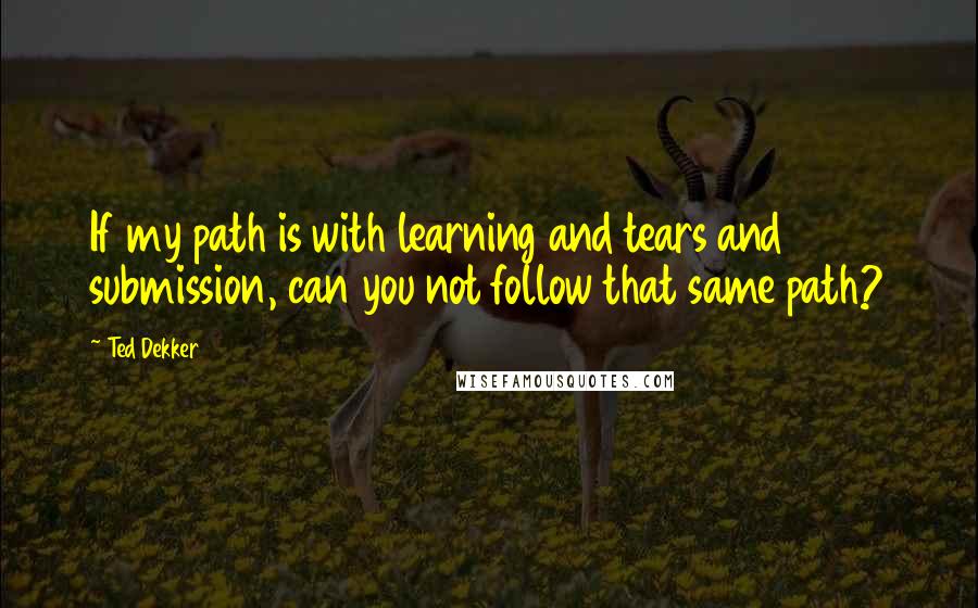 Ted Dekker Quotes: If my path is with learning and tears and submission, can you not follow that same path?