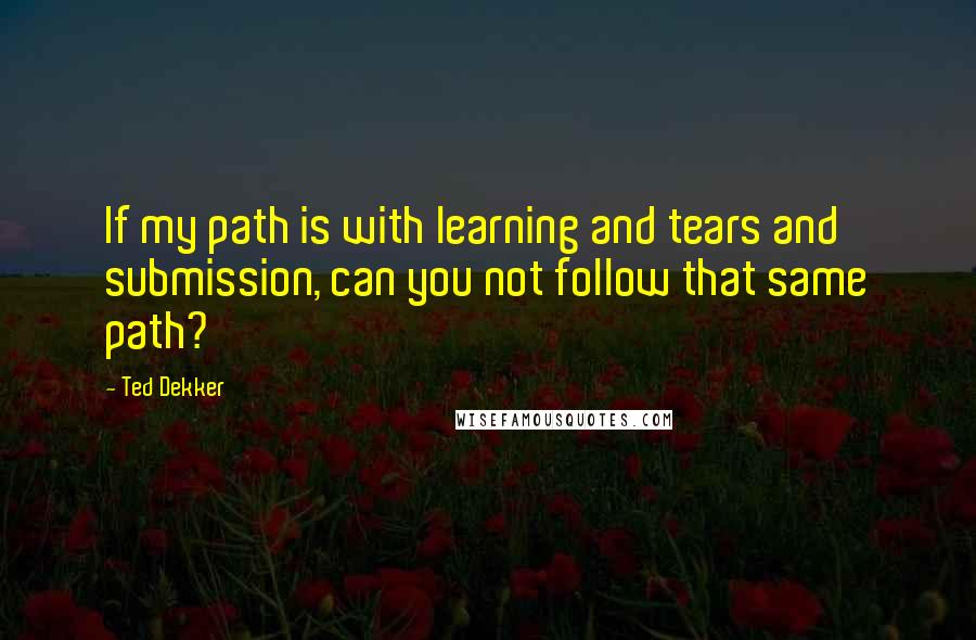 Ted Dekker Quotes: If my path is with learning and tears and submission, can you not follow that same path?