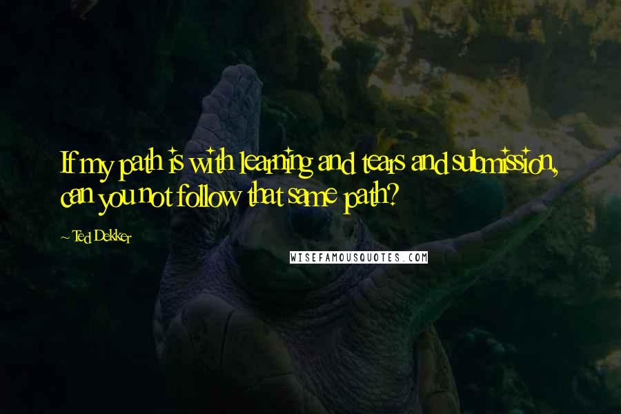 Ted Dekker Quotes: If my path is with learning and tears and submission, can you not follow that same path?