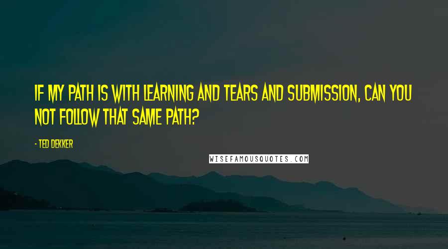 Ted Dekker Quotes: If my path is with learning and tears and submission, can you not follow that same path?