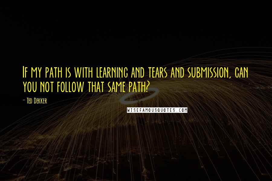 Ted Dekker Quotes: If my path is with learning and tears and submission, can you not follow that same path?