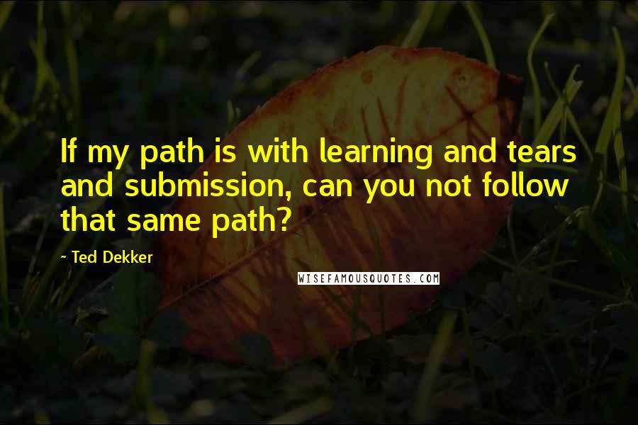 Ted Dekker Quotes: If my path is with learning and tears and submission, can you not follow that same path?