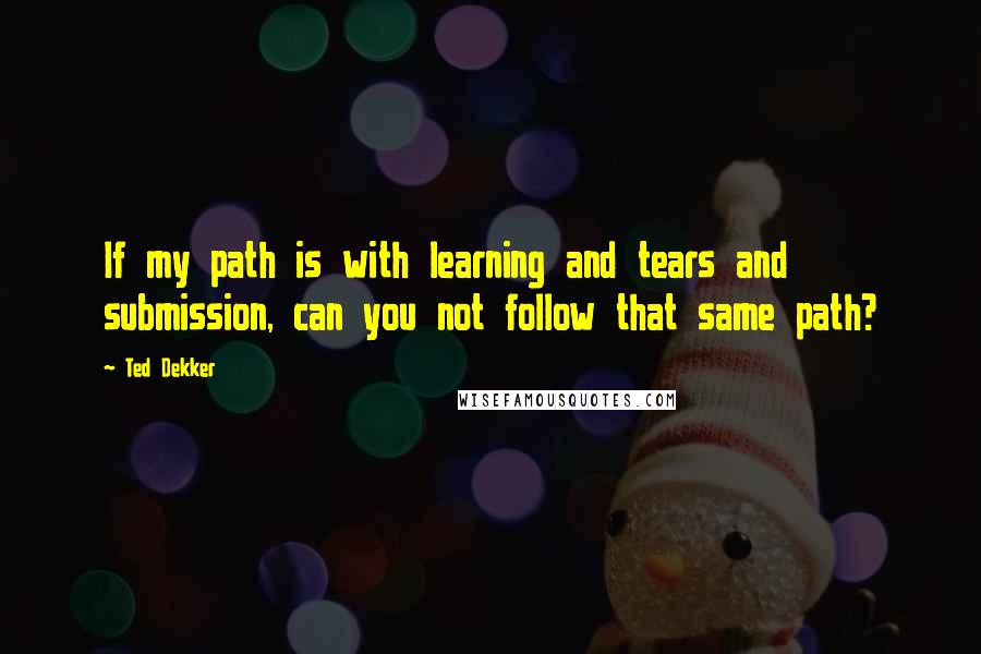 Ted Dekker Quotes: If my path is with learning and tears and submission, can you not follow that same path?