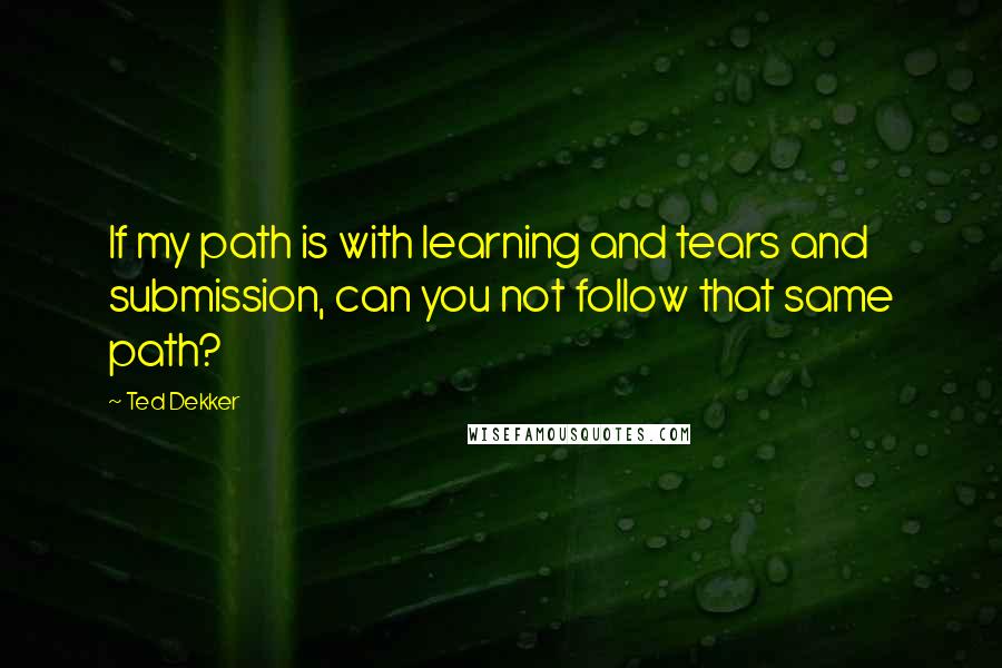 Ted Dekker Quotes: If my path is with learning and tears and submission, can you not follow that same path?