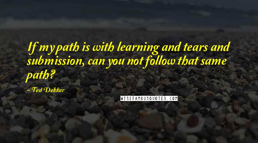 Ted Dekker Quotes: If my path is with learning and tears and submission, can you not follow that same path?