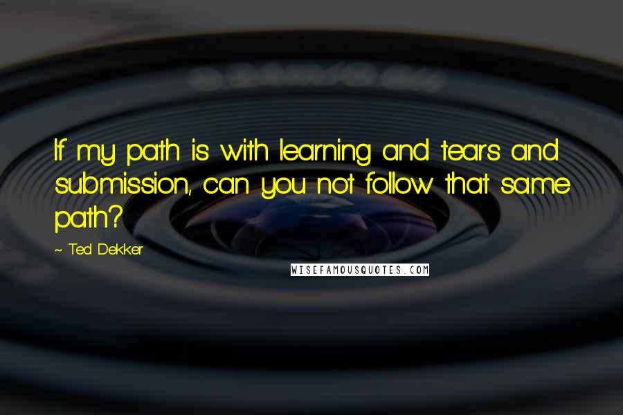 Ted Dekker Quotes: If my path is with learning and tears and submission, can you not follow that same path?