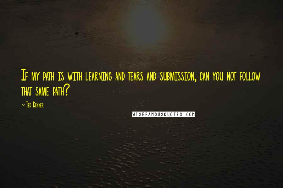 Ted Dekker Quotes: If my path is with learning and tears and submission, can you not follow that same path?