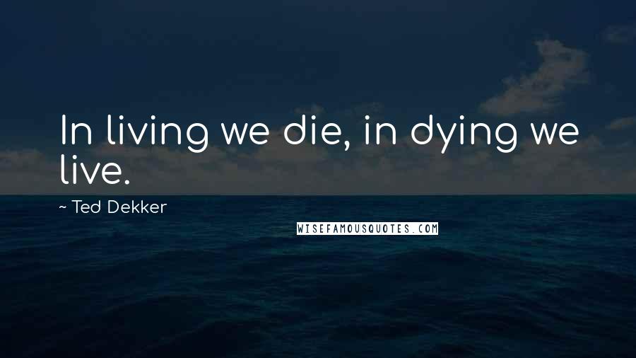 Ted Dekker Quotes: In living we die, in dying we live.