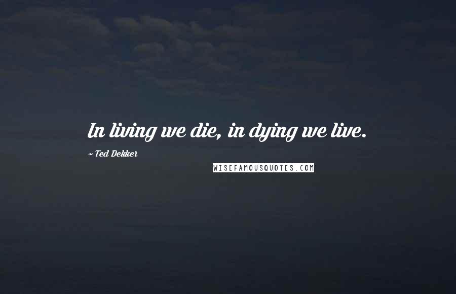 Ted Dekker Quotes: In living we die, in dying we live.