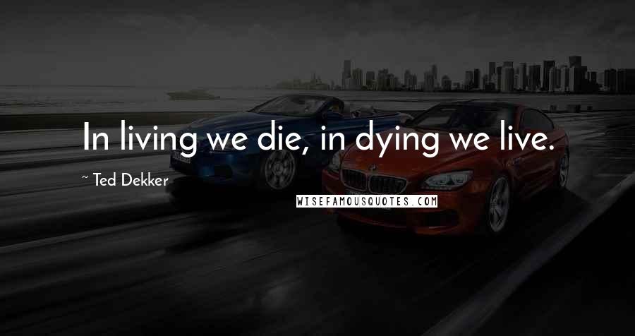 Ted Dekker Quotes: In living we die, in dying we live.