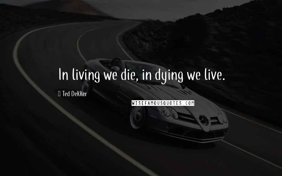 Ted Dekker Quotes: In living we die, in dying we live.