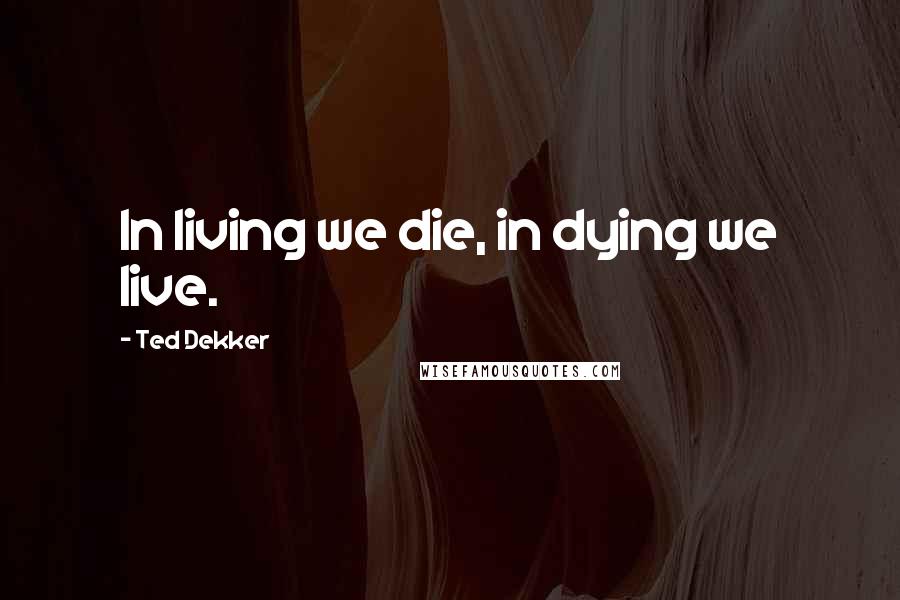 Ted Dekker Quotes: In living we die, in dying we live.