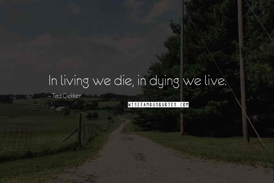 Ted Dekker Quotes: In living we die, in dying we live.