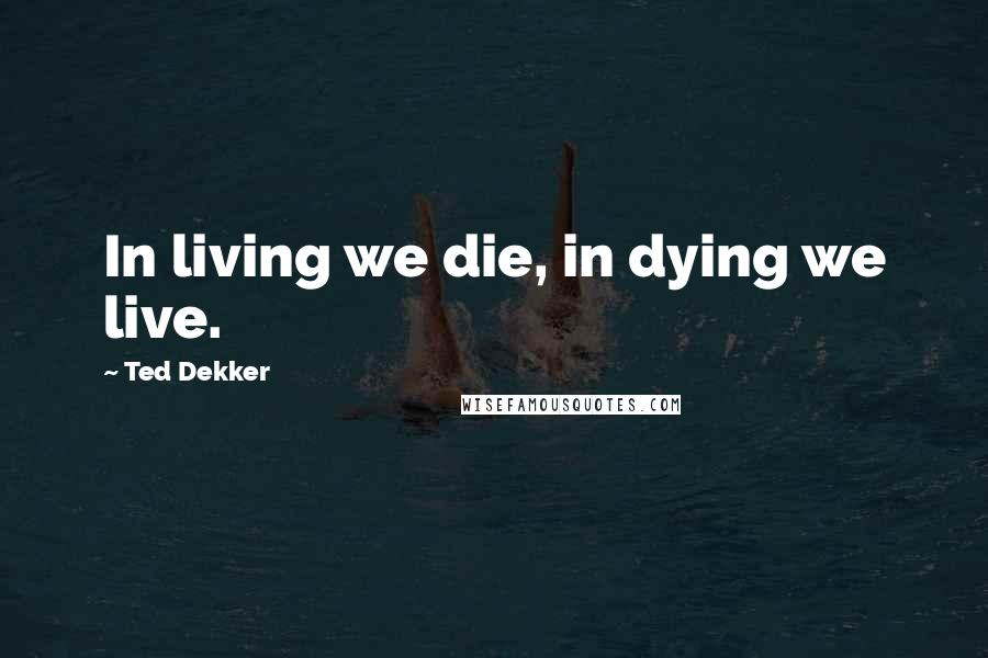 Ted Dekker Quotes: In living we die, in dying we live.