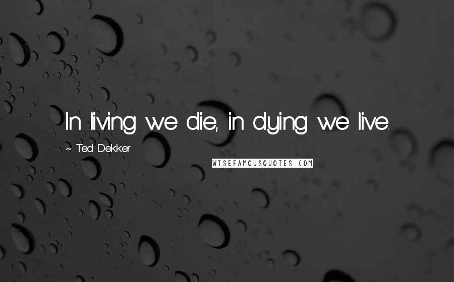 Ted Dekker Quotes: In living we die, in dying we live.