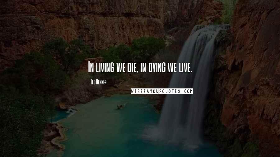 Ted Dekker Quotes: In living we die, in dying we live.