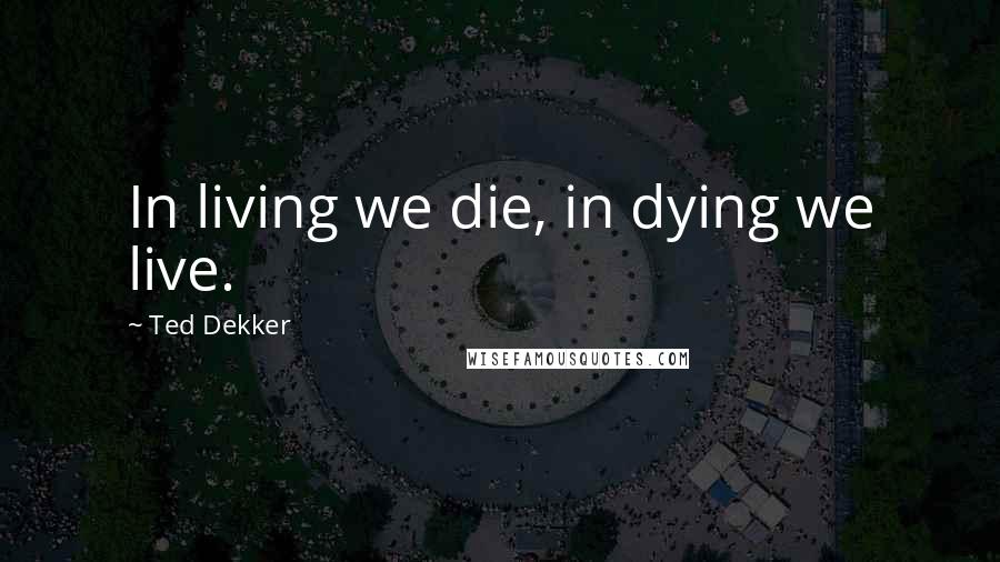 Ted Dekker Quotes: In living we die, in dying we live.