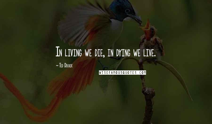 Ted Dekker Quotes: In living we die, in dying we live.