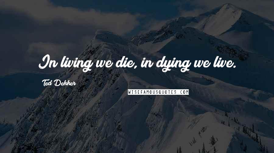 Ted Dekker Quotes: In living we die, in dying we live.