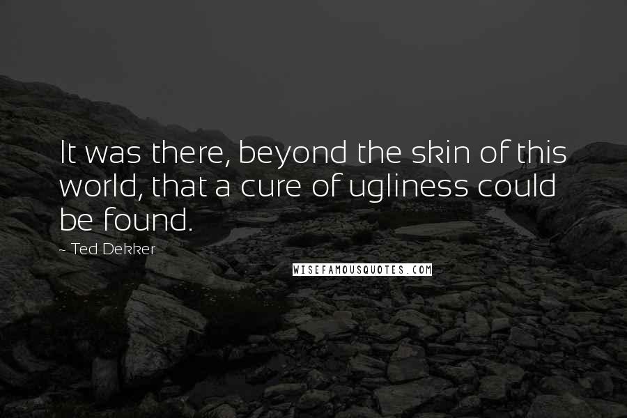 Ted Dekker Quotes: It was there, beyond the skin of this world, that a cure of ugliness could be found.