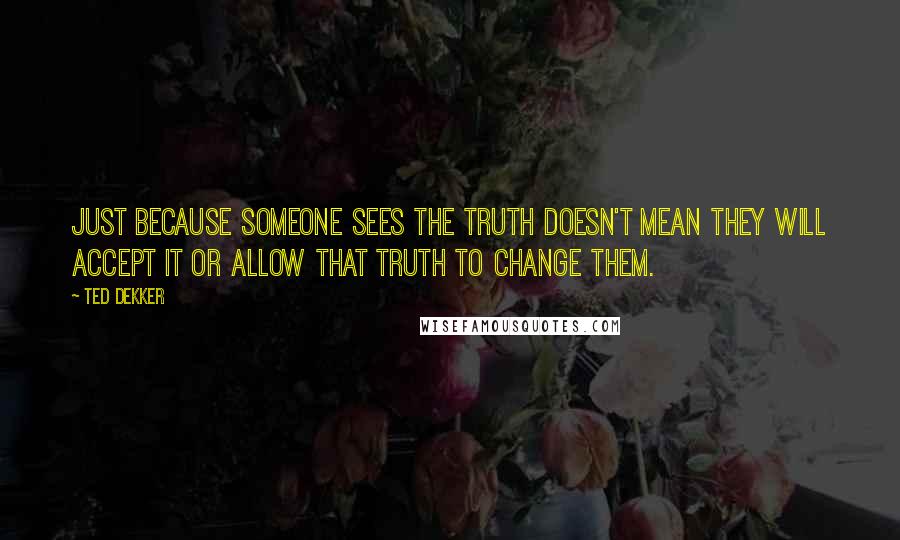 Ted Dekker Quotes: Just because someone sees the truth doesn't mean they will accept it or allow that truth to change them.