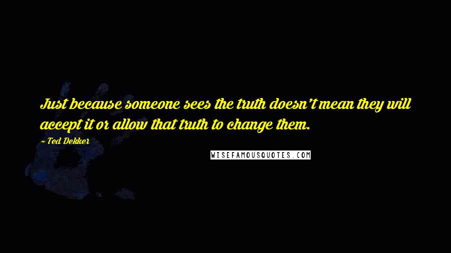 Ted Dekker Quotes: Just because someone sees the truth doesn't mean they will accept it or allow that truth to change them.