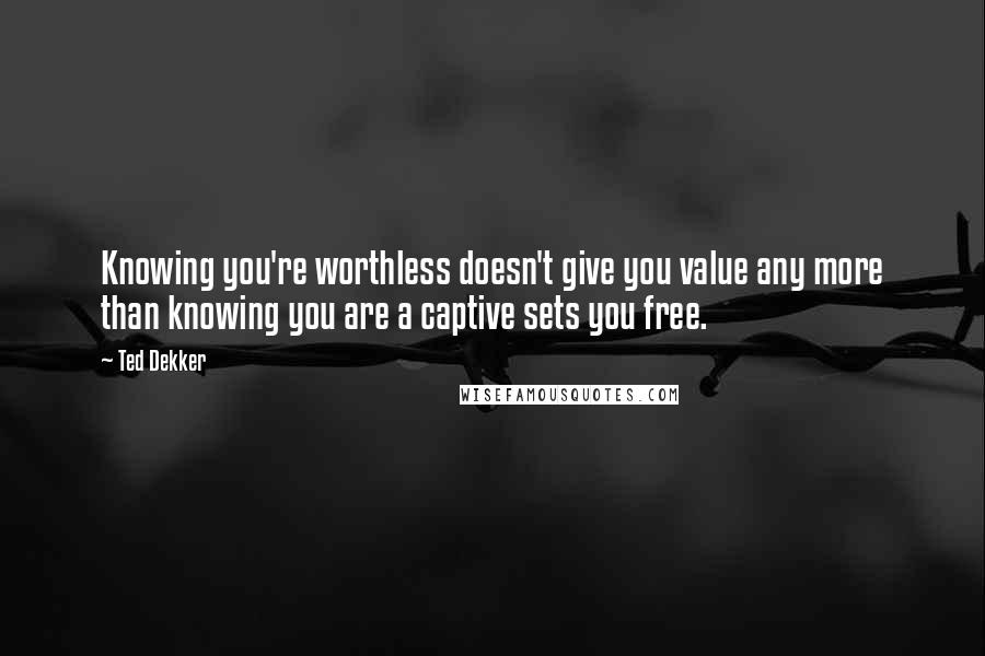 Ted Dekker Quotes: Knowing you're worthless doesn't give you value any more than knowing you are a captive sets you free.