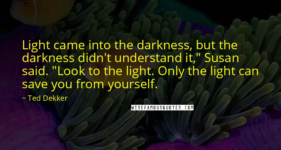 Ted Dekker Quotes: Light came into the darkness, but the darkness didn't understand it," Susan said. "Look to the light. Only the light can save you from yourself.