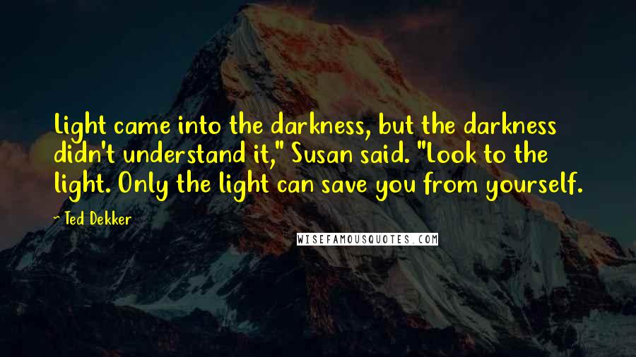 Ted Dekker Quotes: Light came into the darkness, but the darkness didn't understand it," Susan said. "Look to the light. Only the light can save you from yourself.