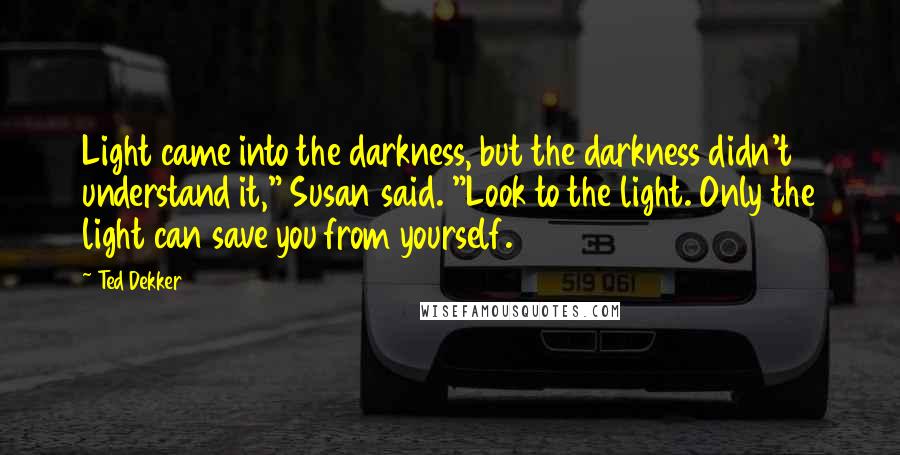 Ted Dekker Quotes: Light came into the darkness, but the darkness didn't understand it," Susan said. "Look to the light. Only the light can save you from yourself.