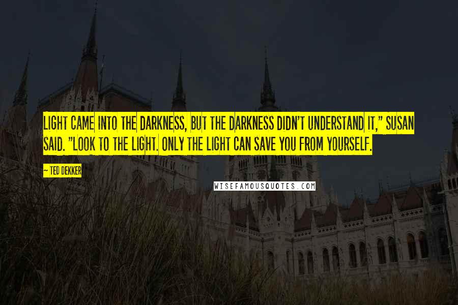 Ted Dekker Quotes: Light came into the darkness, but the darkness didn't understand it," Susan said. "Look to the light. Only the light can save you from yourself.