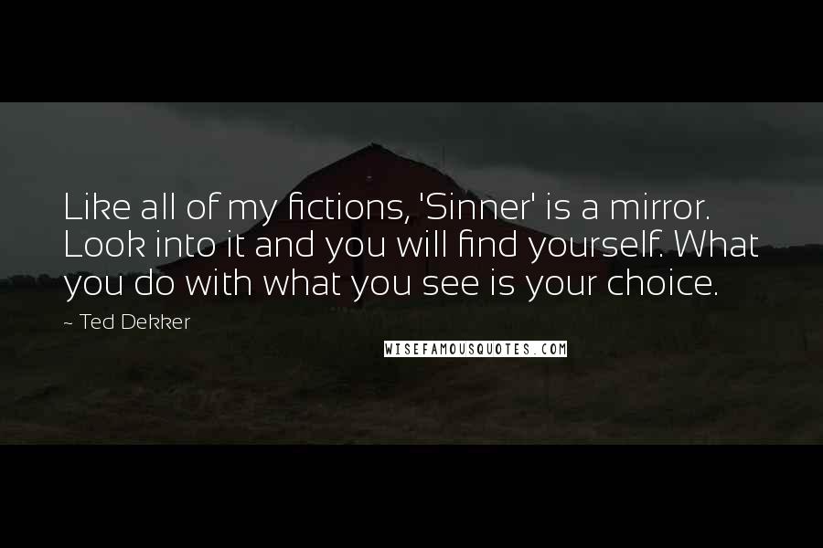 Ted Dekker Quotes: Like all of my fictions, 'Sinner' is a mirror. Look into it and you will find yourself. What you do with what you see is your choice.