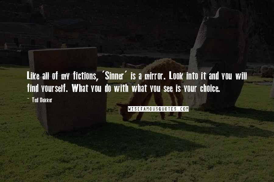 Ted Dekker Quotes: Like all of my fictions, 'Sinner' is a mirror. Look into it and you will find yourself. What you do with what you see is your choice.