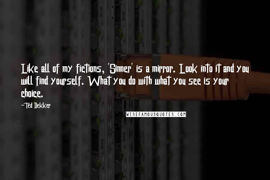 Ted Dekker Quotes: Like all of my fictions, 'Sinner' is a mirror. Look into it and you will find yourself. What you do with what you see is your choice.