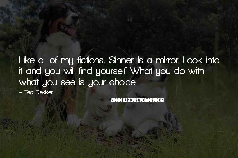 Ted Dekker Quotes: Like all of my fictions, 'Sinner' is a mirror. Look into it and you will find yourself. What you do with what you see is your choice.