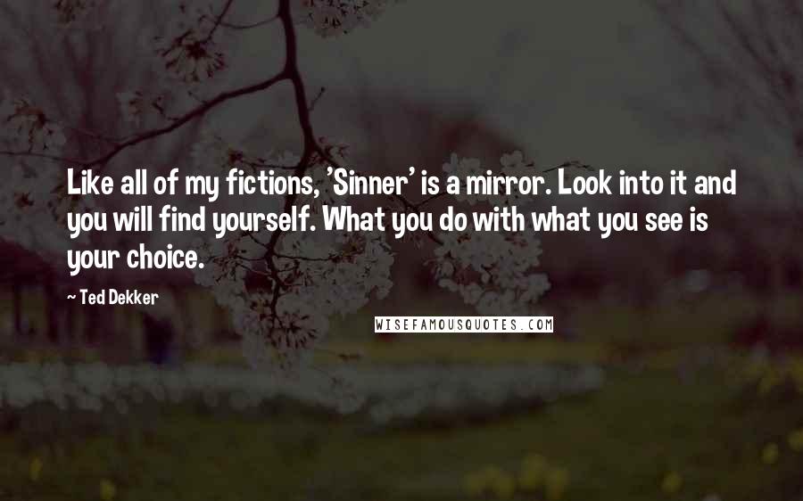 Ted Dekker Quotes: Like all of my fictions, 'Sinner' is a mirror. Look into it and you will find yourself. What you do with what you see is your choice.