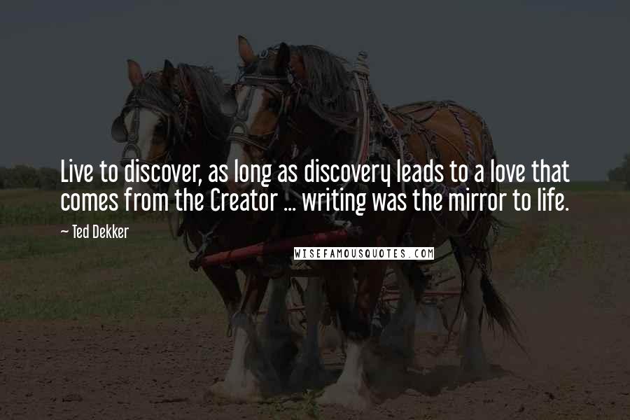 Ted Dekker Quotes: Live to discover, as long as discovery leads to a love that comes from the Creator ... writing was the mirror to life.